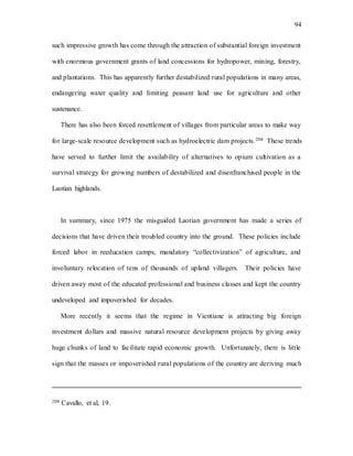 94
such impressive growth has come through the attraction of substantial foreign investment
with enormous government grants of land concessions for hydropower, mining, forestry,
and plantations. This has apparently further destabilized rural populations in many areas,
endangering water quality and limiting peasant land use for agriculture and other
sustenance.
There has also been forced resettlement of villages from particular areas to make way
for large-scale resource development such as hydroelectric dam projects.208 These trends
have served to further limit the availability of alternatives to opium cultivation as a
survival strategy for growing numbers of destabilized and disenfranchised people in the
Laotian highlands.
In summary, since 1975 the misguided Laotian government has made a series of
decisions that have driven their troubled country into the ground. These policies include
forced labor in reeducation camps, mandatory “collectivization” of agriculture, and
involuntary relocation of tens of thousands of upland villagers. Their policies have
driven away most of the educated professional and business classes and kept the country
undeveloped and impoverished for decades.
More recently it seems that the regime in Vientiane is attracting big foreign
investment dollars and massive natural resource development projects by giving away
huge chunks of land to facilitate rapid economic growth. Unfortunately, there is little
sign that the masses or impoverished rural populations of the country are deriving much
208 Cavallo, et al, 19.
 