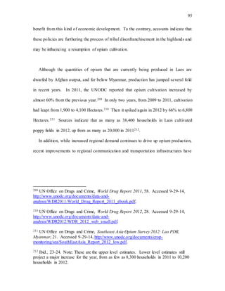 95
benefit from this kind of economic development. To the contrary, accounts indicate that
these policies are furthering the process of tribal disenfranchisement in the highlands and
may be influencing a resumption of opium cultivation.
Although the quantities of opium that are currently being produced in Laos are
dwarfed by Afghan output, and far below Myanmar, production has jumped several fold
in recent years. In 2011, the UNODC reported that opium cultivation increased by
almost 60% from the previous year.209 In only two years, from 2009 to 2011, cultivation
had leapt from 1,900 to 4,100 Hectares.210 Then it spiked again in 2012 by 66% to 6,800
Hectares.211 Sources indicate that as many as 38,400 households in Laos cultivated
poppy fields in 2012, up from as many as 20,000 in 2011212.
In addition, while increased regional demand continues to drive up opium production,
recent improvements to regional communication and transportation infrastructures have
209 UN Office on Drugs and Crime, World Drug Report 2011, 58. Accessed 9-29-14,
http://www.unodc.org/documents/data-and-
analysis/WDR2011/World_Drug_Report_2011_ebook.pdf.
210 UN Office on Drugs and Crime, World Drug Report 2012, 28. Accessed 9-29-14,
http://www.unodc.org/documents/data-and-
analysis/WDR2012/WDR_2012_web_small.pdf.
211 UN Office on Drugs and Crime, Southeast Asia Opium Survey 2012: Lao PDR,
Myanmar, 21. Accessed 9-29-14, http://www.unodc.org/documents/crop-
monitoring/sea/SouthEastAsia_Report_2012_low.pdf.
212 Ibid., 23-24. Note: These are the upper level estimates. Lower level estimates still
project a major increase for the year, from as few as 8,300 households in 2011 to 10,200
households in 2012.
 