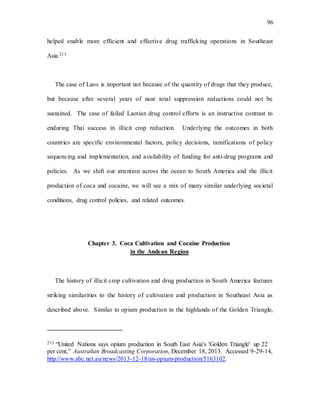 96
helped enable more efficient and effective drug trafficking operations in Southeast
Asia.213
The case of Laos is important not because of the quantity of drugs that they produce,
but because after several years of near total suppression reductions could not be
sustained. The case of failed Laotian drug control efforts is an instructive contrast to
enduring Thai success in illicit crop reduction. Underlying the outcomes in both
countries are specific environmental factors, policy decisions, ramifications of policy
sequencing and implementation, and availability of funding for anti-drug programs and
policies. As we shift our attention across the ocean to South America and the illicit
production of coca and cocaine, we will see a mix of many similar underlying societal
conditions, drug control policies, and related outcomes.
Chapter 3. Coca Cultivation and Cocaine Production
in the Andean Region
The history of illicit crop cultivation and drug production in South America features
striking similarities to the history of cultivation and production in Southeast Asia as
described above. Similar to opium production in the highlands of the Golden Triangle,
213 “United Nations says opium production in South East Asia's 'Golden Triangle' up 22
per cent,” Australian Broadcasting Corporation, December 18, 2013. Accessed 9-29-14,
http://www.abc.net.au/news/2013-12-18/an-opium-production/5163102.
 