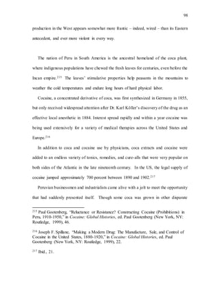 98
production in the West appears somewhat more frantic – indeed, wired – than its Eastern
antecedent, and ever more violent in every way.
The nation of Peru in South America is the ancestral homeland of the coca plant,
where indigenous populations have chewed the fresh leaves for centuries, even before the
Incan empire.215 The leaves’ stimulative properties help peasants in the mountains to
weather the cold temperatures and endure long hours of hard physical labor.
Cocaine, a concentrated derivative of coca, was first synthesized in Germany in 1855,
but only received widespread attention after Dr. Karl Köller’s discovery of the drug as an
effective local anesthetic in 1884. Interest spread rapidly and within a year cocaine was
being used extensively for a variety of medical therapies across the United States and
Europe.216
In addition to coca and cocaine use by physicians, coca extracts and cocaine were
added to an endless variety of tonics, remedies, and cure-alls that were very popular on
both sides of the Atlantic in the late nineteenth century. In the US, the legal supply of
cocaine jumped approximately 700 percent between 1890 and 1902.217
Peruvian businessmen and industrialists came alive with a jolt to meet the opportunity
that had suddenly presented itself. Though some coca was grown in other disparate
215 Paul Gootenberg, “Reluctance or Resistance? Constructing Cocaine (Prohibitions) in
Peru, 1910-1950,” in Cocaine: Global Histories, ed. Paul Gootenberg (New York, NY:
Routledge, 1999), 46.
216 Joseph F. Spillane, “Making a Modern Drug: The Manufacture, Sale, and Control of
Cocaine in the United States, 1880-1920,” in Cocaine: Global Histories, ed. Paul
Gootenberg (New York, NY: Routledge, 1999), 22.
217 Ibid., 21.
 