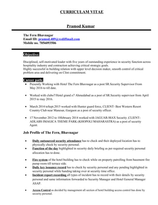 CURRICULAM VITAE
Pramod Kumar
The Fern Bhavnagar
Email ID: pramod.489@rediffmail.com
Mobile no. 7056093506
Objective:
Disciplined, self-motivated leader with five years of outstanding experience in security function across
hospitality industry and contraction achieving critical strategic goals.
Highly successful in building relation with upper level decision maker, smooth control of critical
problem area and delivering on Clint commitment.
Career path:
• Presently Working with Hotel The Fern Bhavnagar as a post SR.Security Supervisor From
May 2016 to till date.
• Worked with clubo7/Hotel grand o7 Ahmedabad as a post of SR.Security supervisor from April
2015 to may 2016.
• March 2014 toSept.2015 worked with Hunter guard force, CLIENT- Best Western Resort
Country Club near Manesar, Gurgaon as a post of security officer.
• 17 November 2012 to 10february 2014 worked with JAGUAR-MAX Security ,CLIENT-
ADLABS IMAGICA THEME PARK (KHOPOLI MAHARASTRA) as a post of security
Agent.
Job Profile of The Fern, Bhavnagar
• Daily outsourced security attendance has to check and their deployed location has to
physically check by security personal.
• Function of the day highlighted in security daily briefing as per required security personal
allocation has to done.
• Fire system of the hotel building has to check while on property patrolling from basement fire
pump room till terrace side.
• Daily key issuance record has to check by security personal and any pending highlighted in
security personal while handing taking over at security time office.
• Incident report recording all types of incident has to record with their details by security
personal and same information forwarded to Security Manager and Hotel General Manager
ASAP.
• Access Control as decided by management all section of hotel building access control has done by
security personal.
 