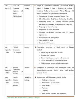 Curriculum vitae for BWAMBALE Godfrey Lubangula
May –
Sept 2015
FENCON
Consulting
Engineers Ltd,
Seguku –
Entebbe Road
Graduate
Trainee
Design & Construction supervision | Civil/Road Works |
Bridges | Building | Water | Irrigation & Drainage |
Sanitation, Health & Environment | Master Planning | Oil
& Gas | Transportation | Real Estate Management.
o Preparing the Strategic Investment/Master Plan.
o Bills of Quantities (BoQ’s) and Bar Bending Schedules
o Engineering studies i.e. Planning, Structural analysis
and design, coordination, design/technical report, etc.
o Preparing structural drawings;
o Preparation of Tender documents
o Preparing Architectural drawings and 3D Artistic
impressions;
o Soil/Geotechnical investigations
o Surveying/Field work
o Construction Supervision
May –
September
, 2014
PROME
Consultants
Ltd, Kampala
Internee Construction supervision of Road works to bitumen
standard
o Day to day site inspection of works
o Prepare work registers
o Carryout joint measurements with contractor
o Advise the contractor on the specifications
o Make progress reports and take photographs
May –
September
, 2013
Assured
Engineering
Services Ltd,
Masaka
Internee Participated in construction and rehabilitation works on
Mukeya-Kakira-Mukatete district gravel road project,
Kyenjojo District
May-
September
, 2012
Uganda
Christian
University,
Mukono
Workshop
training
Construction and Maintenance of Civil Works
o Building construction
o Rehabilitation of road works
o Metal works
o Plumbing
o Carpentry
o Water supply, treatment and distribution
 