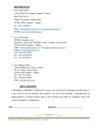 Curriculum vitae for BWAMBALE Godfrey Lubangula
REFERENCES
1. Eng. Fataki Gabriel
C.E.O, FENCON Consulting Engineers Limited,
Block 266, Plot 60
Regnol Fuel Station, Entebbe Road,
P.O Box 24802, Kampala – Uganda
Tel: +256-772988313
Email: fataki.gabriel@yahoo.com; fenconconsult@gmail.com
Website: www.fenconconsulting.com
2. Eng. Fred Kasango
PROME Consultants Ltd,
Innovations House, Plot 7B Babiiha Avenue, Formally Acacia Avenue
P.O Box 24934, Kampala – Uganda
Email: frediekasango@gmail.com, or fkasango@promeconsult.com,
Website: www.promeconsult.com
Cell: +256-782731892
Tel: +256-414345543/4
Fax: +256-414345149
3. Eng. Mugarura Benon
Assured Engineering Services Limited,
Plot 3-5, Baines Terrace Road,
P.O Box 1066, Masaka – Uganda
Tel: +256-771 412810
Fax: +256-481 420508
Email: assured@yahoo.com
DECLARATION
I BWAMBALE GODFREY LUBANGULA, declare and certify that the information provided above is
a true record of my own experience and complete to the best of my knowledge. I understand that any
misrepresentation or material omission made on this document may render my candidature null & void
or lead to termination of employment.
Date: ____________________________ Signature: ___________________________
 