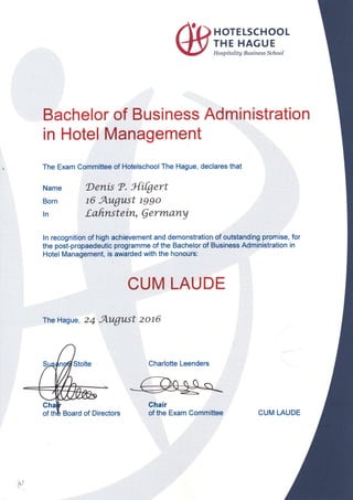 HOTE LSCHOOL
THE HAGUE
H ospitality Business School
Name
Born
ln
The Hague, 24 August zot6
il,
Bachelor of Business Administration
in Hotel Management
The Exam Committee of Hotelschool The Hague, declares that
Denis ?. 3{ifgert
t6 August lggo
tahnst€ih, Qermarty
ln recognition of high achievement and demonstration of outstanding promise, for
the post-propaedeutic programme of the Bachelor of Business Administration in
Hotel Management, is awarded with the honours:
CUM LAUDE
Charlotte Leenders
Chair
of the Exam Committee CUM LAUDE
 