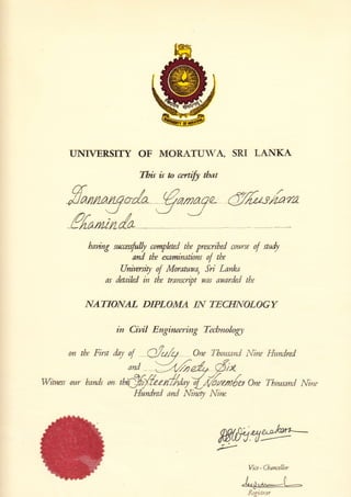 UNIVERSITY OF MORATUTA, SRI LANKA
This is n cerrify tbar
hauing successfully completed tbe prescribed c.nurs€ ,f wdy
and tbe examinations of tbe
University of Moratuwa, Sri Lanka
as detaihd in tbe transcript was awarded tbe
NATIONAL DIPLOMA IN TECHNOLOGV
in Cilril Engincerirug Tecbw,ol,ogj,
0n tbe First doy of dolq Orw ThousanC Mne Hundred
and >jt6nZ* 6,x
Wirness our bands on fiffi#zen//drytffi"*{rs on€ Thowsand Nnr
Hundred and l{inery l{iytt.
Wce - Cbancellor
{4-o {-Rqiitr:r
 