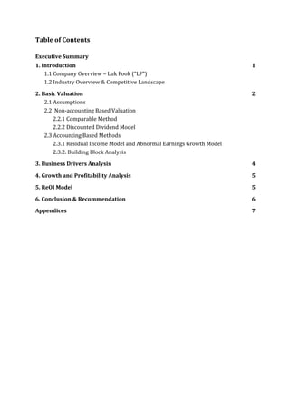 Table	of	Contents	
	
Executive	Summary	
1.	Introduction	 1	
1.1	Company	Overview	–	Luk	Fook	(“LF”)	 	
1.2	Industry	Overview	&	Competitive	Landscape	 	
2.	Basic	Valuation	 2	
2.1	Assumptions	 	
2.2		Non-accounting	Based	Valuation	 	
2.2.1	Comparable	Method	 	
2.2.2	Discounted	Dividend	Model	 	
2.3	Accounting	Based	Methods	 	
2.3.1	Residual	Income	Model	and	Abnormal	Earnings	Growth	Model	 	
2.3.2.	Building	Block	Analysis	 	
3.	Business	Drivers	Analysis	 4	
4.	Growth	and	Profitability	Analysis	 5	
5.	ReOI	Model	 5	
6.	Conclusion	&	Recommendation	 6	
Appendices	 7	
	
	
	
	
	
	
	
	
	
	
	
	
	
	
	
	
	
	
	
	
	
	
 