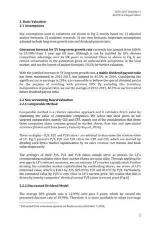2016-2017	Semester	1		
ACCT3114	Report-Silver	
2	
2.	Basic	Valuation	
2.1	Assumptions	
	
Key	assumptions	used	in	valuations	are	shown	in	Fig	3,	mainly	based	on:	1)	adjusted	
analyst	forecasts;	2)	academic	research;	3)	our	own	forecasts.	Important	assumptions	
adjusted	include	long-term	growth	rate	and	dividend	payout	ratio.	
	
Consensus	forecast	for	5Y	long-term	growth	rate	currently	has	jumped	from	6.06%	
to	 15.10%1	from	 1	 year	 ago	 till	 now.	 Although	 it	 can	 be	 justified	 by	 LF’s	 obvious	
competitive	 advantage	 over	 its	 HK	 peers	 in	 mainland	 China	 as	 shown	 in	 Fig	 4,	 we	
remain	conservative	in	the	estimation	given	an	unfavourable	perspective	in	the	local	
market,	and	use	the	lowest	of	analyst	forecasts,	10.2%	for	further	valuation.	
	
With	the	justified	increase	in	5Y	long-term	growth	rate,	a	stable	dividend	payout	ratio	
has	 been	 maintained	 in	 2012-2015,	 but	 jumped	 to	 67.5%	 in	 2016.	 Considering	 the	
significant	cut	in	earnings	in	2016,	it	is	reasonable	to	believe	the	special	dividend	paid	is	
for	 the	 purpose	 of	 matching	 with	 previous	 DPS.	 By	 excluding	 this	 transitory	
manipulation	of	payout	ratio,	we	use	the	average	of	2012-2015,	40.1%	as	our	forecasted	
future	dividend	payout	ratio.	
	
2.2	Non-accounting	Based	Valuation		
2.2.1	Comparable	Method	
	
Comparable	 method	 is	 a	 relative	 valuation	 approach	 and	 it	 estimates	 firm’s	 value	 by	
examining	 the	 value	 of	 comparable	 companies.	 We	 select	 two	 local	 peers	 as	 our	
targeted	comparables,	namely	CSS	and	CTF,	mainly	out	of	the	consideration	that	these	
three	 companies	 share	 common	 ground	 in	 market	 shares,	 firm	 size	 and	 operational	
activities	(Global	and	China	Jewelry	Industry	Report,	2014).		
	
Three	multiples	-	P/S,	P/E	and	P/B	ratios	-	are	selected	to	determine	the	relative	value	
of	LF.	Fig	5	presents	P/S,	P/E	and	P/B	ratios	for	CTF	and	CSS,	which	are	derived	by	
dividing	 each	 firm’s	 market	 capitalization	 by	 its	 sales	 revenue,	 net	 income	 and	 book	
value	respectively.	
	
The	 averages	 of	 their	 P/S,	 P/E	 and	 P/B	 ratios	 should	 serve	 as	 proxies	 for	 LF’s	
corresponding	multiples	since	their	market	shares	are	quite	alike.	Through	applying	the	
averages	to	LF’s	relevant	measures,	we	can	estimate	LF’s	market	capitalization.	Further	
dividing	the	estimated	market	capitalization	by	outstanding	shares,	we	arrive	at	LF’s	
estimated	value,	which	is	$18.1	by	P/S,	$25.49	by	P/E	and	$19.17	by	P/B.	Particularly,	
the	estimated	value	by	P/B	is	very	close	to	LF’s	current	price.	We	realize	that	this	is	
driven	by	jewelry	companies’	identical	normal	P/B	ratios	in	recent	years	(Fig	6)	
	
2.2.2	Discounted	Dividend	Model	
	
The	 average	 DPS	 growth	 rate	 is	 12.99%	 over	 past	 5	 years,	 which	 far	 exceed	 the	
presumed	discount	rate	of	10.99%.	Therefore,	it	is	more	justifiable	to	adopt	two-stage	
																																																								
1	Extracted	from	consensus	opinion	on	Reuters.com	at	October	7,	2016.	
 
