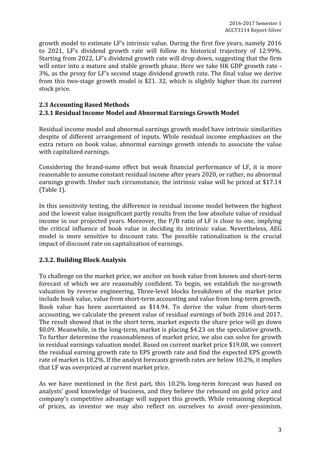 2016-2017	Semester	1		
ACCT3114	Report-Silver	
3	
growth	model	to	estimate	LF’s	intrinsic	value.	During	the	first	five	years,	namely	2016	
to	 2021,	 LF’s	 dividend	 growth	 rate	 will	 follow	 its	 historical	 trajectory	 of	 12.99%.	
Starting	from	2022,	LF’s	dividend	growth	rate	will	drop	down,	suggesting	that	the	firm	
will	enter	into	a	mature	and	stable	growth	phase.	Here	we	take	HK	GDP	growth	rate	-	
3%,	as	the	proxy	for	LF’s	second	stage	dividend	growth	rate.	The	final	value	we	derive	
from	this	two-stage	growth	model	is	$21.	32,	which	is	slightly	higher	than	its	current	
stock	price.	
	
2.3	Accounting	Based	Methods	
2.3.1	Residual	Income	Model	and	Abnormal	Earnings	Growth	Model	
	
Residual	income	model	and	abnormal	earnings	growth	model	have	intrinsic	similarities	
despite	of	different	arrangement	of	inputs.	While	residual	income	emphasizes	on	the	
extra	return	on	book	value,	abnormal	earnings	growth	intends	to	associate	the	value	
with	capitalized	earnings.		
	
Considering	 the	 brand-name	 effect	 but	 weak	 financial	 performance	 of	 LF,	 it	 is	 more	
reasonable	to	assume	constant	residual	income	after	years	2020,	or	rather,	no	abnormal	
earnings	growth.	Under	such	circumstance,	the	intrinsic	value	will	be	priced	at	$17.14	
(Table	1).		
	
In	this	sensitivity	testing,	the	difference	in	residual	income	model	between	the	highest	
and	the	lowest	value	insignificant	partly	results	from	the	low	absolute	value	of	residual	
income	in	our	projected	years.	Moreover,	the	P/B	ratio	of	LF	is	close	to	one,	implying	
the	 critical	 influence	 of	 book	 value	 in	 deciding	 its	 intrinsic	 value.	 Nevertheless,	 AEG	
model	 is	 more	 sensitive	 to	 discount	 rate.	 The	 possible	 rationalization	 is	 the	 crucial	
impact	of	discount	rate	on	capitalization	of	earnings.		
	
2.3.2.	Building	Block	Analysis	
	
To	challenge	on	the	market	price,	we	anchor	on	book	value	from	known	and	short-term	
forecast	of	which	we	are	reasonably	confident.	To	begin,	we	establish	the	no-growth	
valuation	 by	 reverse	 engineering.	 Three-level	 blocks	 breakdown	 of	 the	 market	 price	
include	book	value,	value	from	short-term	accounting	and	value	from	long-term	growth.		
Book	 value	 has	 been	 ascertained	 as	 $14.94.	 To	 derive	 the	 value	 from	 short-term	
accounting,	we	calculate	the	present	value	of	residual	earnings	of	both	2016	and	2017.	
The	result	showed	that	in	the	short	term,	market	expects	the	share	price	will	go	down	
$0.09.	Meanwhile,	in	the	long-term,	market	is	placing	$4.23	on	the	speculative	growth.	
To	further	determine	the	reasonableness	of	market	price,	we	also	can	solve	for	growth	
in	residual	earnings	valuation	model.	Based	on	current	market	price	$19.08,	we	convert	
the	residual	earning	growth	rate	to	EPS	growth	rate	and	find	the	expected	EPS	growth	
rate	of	market	is	10.2%.	If	the	analyst	forecasts	growth	rates	are	below	10.2%,	it	implies	
that	LF	was	overpriced	at	current	market	price.		
	
As	 we	 have	 mentioned	 in	 the	 first	 part,	 this	 10.2%	 long-term	 forecast	 was	 based	 on	
analysts’	good	knowledge	of	business,	and	they	believe	the	rebound	on	gold	price	and	
company’s	competitive	advantage	will	support	this	growth.	While	remaining	skeptical	
of	 prices,	 as	 investor	 we	 may	 also	 reflect	 on	 ourselves	 to	 avoid	 over-pessimism.	
 