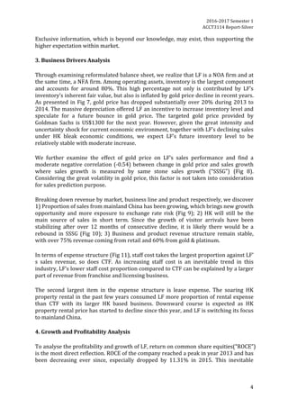 2016-2017	Semester	1		
ACCT3114	Report-Silver	
4	
Exclusive	information,	which	is	beyond	our	knowledge,	may	exist,	thus	supporting	the	
higher	expectation	within	market.		
	
3.	Business	Drivers	Analysis	
	
Through	examining	reformulated	balance	sheet,	we	realize	that	LF	is	a	NOA	firm	and	at	
the	same	time,	a	NFA	firm.	Among	operating	assets,	inventory	is	the	largest	component	
and	 accounts	 for	 around	 80%.	 This	 high	 percentage	 not	 only	 is	 contributed	 by	 LF’s	
inventory’s	inherent	fair	value,	but	also	is	inflated	by	gold	price	decline	in	recent	years.	
As	presented	in	Fig	7,	gold	price	has	dropped	substantially	over	20%	during	2013	to	
2014.	The	massive	depreciation	offered	LF	an	incentive	to	increase	inventory	level	and	
speculate	 for	 a	 future	 bounce	 in	 gold	 price.	 The	 targeted	 gold	 price	 provided	 by	
Goldman	Sachs	is	US$1300	for	the	next	year.	However,	given	the	great	intensity	and	
uncertainty	shock	for	current	economic	environment,	together	with	LF’s	declining	sales	
under	 HK	 bleak	 economic	 conditions,	 we	 expect	 LF’s	 future	 inventory	 level	 to	 be	
relatively	stable	with	moderate	increase.	
	
We	 further	 examine	 the	 effect	 of	 gold	 price	 on	 LF’s	 sales	 performance	 and	 find	 a	
moderate	negative	correlation	(-0.54)	between	change	in	gold	price	and	sales	growth	
where	 sales	 growth	 is	 measured	 by	 same	 stone	 sales	 growth	 (“SSSG”)	 (Fig	 8).	
Considering	the	great	volatility	in	gold	price,	this	factor	is	not	taken	into	consideration	
for	sales	prediction	purpose.	
	
Breaking	down	revenue	by	market,	business	line	and	product	respectively,	we	discover	
1)	Proportion	of	sales	from	mainland	China	has	been	growing,	which	brings	new	growth	
opportunity	 and	 more	 exposure	 to	 exchange	 rate	 risk	 (Fig	 9);	 2)	 HK	 will	 still	 be	 the	
main	 source	 of	 sales	 in	 short	 term.	 Since	 the	 growth	 of	 visitor	 arrivals	 have	 been	
stabilizing	 after	 over	 12	 months	 of	 consecutive	 decline,	 it	 is	 likely	 there	 would	 be	 a	
rebound	 in	 SSSG	 (Fig	 10);	 3)	 Business	 and	 product	 revenue	 structure	 remain	 stable,	
with	over	75%	revenue	coming	from	retail	and	60%	from	gold	&	platinum.		
	
In	terms	of	expense	structure	(Fig	11),	staff	cost	takes	the	largest	proportion	against	LF’	
s	 sales	 revenue,	 so	 does	 CTF.	 As	 increasing	 staff	 cost	 is	 an	 inevitable	 trend	 in	 this	
industry,	LF’s	lower	staff	cost	proportion	compared	to	CTF	can	be	explained	by	a	larger	
part	of	revenue	from	franchise	and	licensing	business.		
	
The	 second	 largest	 item	 in	 the	 expense	 structure	 is	 lease	 expense.	 The	 soaring	 HK	
property	rental	in	the	past	few	years	consumed	LF	more	proportion	of	rental	expense	
than	 CTF	 with	 its	 larger	 HK	 based	 business.	 Downward	 course	 is	 expected	 as	 HK	
property	rental	price	has	started	to	decline	since	this	year,	and	LF	is	switching	its	focus	
to	mainland	China.		
	
4.	Growth	and	Profitability	Analysis	
	
To	analyse	the	profitability	and	growth	of	LF,	return	on	common	share	equities(“ROCE”)	
is	the	most	direct	reflection.	ROCE	of	the	company	reached	a	peak	in	year	2013	and	has	
been	 decreasing	 ever	 since,	 especially	 dropped	 by	 11.31%	 in	 2015.	 This	 inevitable	
 