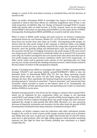 2016-2017	Semester	1		
ACCT3114	Report-Silver	
5	
change	is	a	result	of	the	slow-down	economy	in	mainland	China	and	the	decrease	of	
tourists	to	HK.	
	
When	 we	 further	 decompose	 ROCE	 to	 investigate	 the	 impact	 of	 leverages,	 it	 is	 not	
surprised	to	observe	that	those	effects	are	relatively	insignificant	since	LF	has	a	very	
small	 proportion	 of	 liabilities	 [Fig	 11].	 Change	 of	 financial	 leverage(“FLEV”)	 remains	
stable	and	merely	adds	on	small	increase	as	0.33%.	Instead,	return	on	net	operating	
assets(“RNOA”)	and	return	on	operating	assets(“ROOA”)	are	the	major	drivers	of	ROCE.	
Consequently,	breaking	down	RNOA	and	ROOA	are	crucial	to	look	for	value	drivers.		
	
When	 it	 comes	 to	 RNOA,	 profit	 margin	 and	 asset	 turnover	 are	 decisive	 components,	
particularly	driven	by	core	business.	Within	LF’s	13.37%	decrease	of	RNOA	in	2015，	
drop	from	core	income	from	sales	takes	up	11.66%.		Decomposing	profit	margin,	we	
observe	that	the	sales	profit	margin	of	the	company	is	relatively	stable,	even	slightly	
increased	in	recent	two	years,	probably	caused	by	the	rising	sales	of	gem-set	(Fig	12).	
However,	since	the	growing	selling	and	administration	costs,	the	bad	performance	of	
the	associate	and	the	loss	in	hedging	instruments,	the	profit	margin	of	the	most	recent	
year	drops	in	year	2015	compared	to	a	relatively	stable	rate	at	around	9.7%	in	previous	
years	(Fig	13).	Further	investigation	into	core	income	from	sales	shows	that	decrease	in	
core	profit	margins	and	asset	turnover	contribute	6.54%	and	5.11%	respectively.		In	
other	words,	assets	used	to	generate	same	amount	of	core	operating	sales	are	rising	
year	by	year,	mostly	caused	by	the	climbing	inventory	turnover,	which	closely	related	to	
the	the	number	of	visitors	to	HK	and	gold	price	(Fig14).			
	
Besides,	if	breaking	down	RNOA	to	investigate	the	impact	of	ROOA,	operating	liability	
leverage	 (“OLLEV”)	 and	 operating	 liability	 spread(“OLSPREAD”),	 ROOA	 is	 also	 the	
dominant	 factor	 in	 determining	 RNOA	 (Fig	 15).	 For	 one	 thing,	 operating	 income	
decrease	 drives	 down	 the	 return.	 For	 the	 other	 thing,	 the	 rise	 in	 operating	 assets	
enlarges	the	base.	More	specifically,	the	financial	drag	from	associate	accounts	for	the	
growing	amount	in	“interests	in	associates”,	“loans	to	associates”	and	“amount	due	from	
associates”	 which	 recorded	 as	 assets	 on	 the	 balance	 sheet	 of	 LF.	 Consequently,	 the	
combination	effect	of	both	operating	income	and	operating	asset	results	in	consecutive	
decline	of	ROOA	in	recent	years.	
	
Residual	earnings	growth	is	also	driven	by	the	change	in	common	share	equity(“CSE”),	
which	 can	 be	 explained	 by	 two	 components	 which	 are	 change	 in	 net	 operating	
assets(“NOA”)	and	change	in	NFA.	In	2015,	growth	of	NOA	turned	negative	after	a	two-
year	increase.	Previous	analysis	breaking	down	into	profit	margin	and	asset	turnover	
explained	 the	 change	 in	 sales	 growth	 that	 affect	 NOA.	 Moreover,	 it	 is	 also	 caused	 by	
decrease	of	long-term	investment	and	inventory.	On	the	other	hand,	the	growth	of	NFA	
turned	positive	attributed	to	the	sharp	reduction	on	bank	borrowing	in	2015.			
	
In	 addition,	 we	 further	 compare	 some	 key	 indicators	 with	 other	 well-known	 jewelry	
brands	in	the	world.	In	terms	of	gross	profit	margin,	jewelry	brands	such	as	Pandora	
and	Tiffany	that	rely	more	on	gem-sets	are	higher	than	brands	like	LF	and	CTF	whose	
main	focus	is	gold	products.	Also,	the	high	selling	expenses	which	includes	marketing	
expenses	 are	 also	 high	 for	 these	 two	 brands,	 probably	 also	 contributes	 to	 a	 higher	
margin	(Fig	16).	
	
 