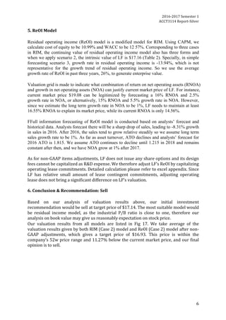 2016-2017	Semester	1		
ACCT3114	Report-Silver	
6	
5.	ReOI	Model	
	
Residual operating income (ReOI) model is a modified model for RIM. Using CAPM, we
calculate cost of equity to be 10.99% and WACC to be 12 57%. Corresponding to three cases
in RIM, the continuing value of residual operating income model also has three forms and
when we apply scenario 2, the intrinsic value of LF is $17.16 (Table 2). Specially, in simple
forecasting scenario 3, growth rate in residual operating income is -13.94%, which is not
representative for the growth trend of residual operating income. So we use the average
growth rate of ReOI in past three years, 26%, to generate enterprise value.
Valuation grid is made to indicate what combination of return on net operating assets (RNOA)
and growth in net operating assets (NOA) can justify current market price of LF. For instance,
current market price $19.08 can be legitimized by forecasting a 16% RNOA and 2.5%
growth rate in NOA, or alternatively, 15% RNOA and 5.5% growth rate in NOA. However,
since we estimate the long term growth rate in NOA to be 1%, LF needs to maintain at least
16.55% RNOA to explain its market price, while its current RNOA is only 14.56%.
FFull information forecasting of ReOI model is conducted based on analysts’ forecast and
historical data. Analysts forecast there will be a sharp drop of sales, leading to -8.31% growth
in sales in 2016. After 2016, the sales tend to grow relative steadily so we assume long term
sales growth rate to be 1%. As far as asset turnover, ATO declines and analysts’ forecast for
2016 ATO is 1.815. We assume ATO continues to decline until 1.215 in 2018 and remains
constant after then, and we have NOA grow at 1% after 2017.	
	
As	for	non-GAAP	items	adjustments,	LF	does	not	issue	any	share	options	and	its	design	
fees	cannot	be	capitalized	as	R&D	expense.	We	therefore	adjust	LF’s	ReOI	by	capitalizing	
operating	lease	commitments.	Detailed	calculation	please	refer	to	excel	appendix.	Since	
LF	 has	 relative	 small	 amount	 of	 lease	 contingent	 commitments,	 adjusting	 operating	
lease	does	not	bring	a	significant	difference	on	LF’s	valuation.		
	
6.	Conclusion	&	Recommendation:	Sell	
	
Based	 on	 our	 analysis	 of	 valuation	 results	 above,	 our	 initial	 investment	
recommendation	would	be	sell	at	target	price	of	$17.14.	The	most	suitable	model	would	
be	 residual	 income	 model,	 as	 the	 industrial	 P/B	 ratio	 is	 close	 to	 one,	 therefore	 our	
analysis	on	book	value	may	give	us	reasonably	expectation	on	stock	price.	
Our	 valuation	 results	 from	 all	 models	 are	 listed	 in	 Fig	 17.	 We	 take	 average	 of	 the	
valuation	results	given	by	both	RIM	(Case	2)	model	and	ReOI	(Case	2)	model	after	non-
GAAP	 adjustments,	 which	 gives	 a	 target	 price	 of	 $16.93.	 This	 price	 is	 within	 the	
company’s	52w	price	range	and	11.27%	below	the	current	market	price,	and	our	final	
opinion	is	to	sell.
	
	
 