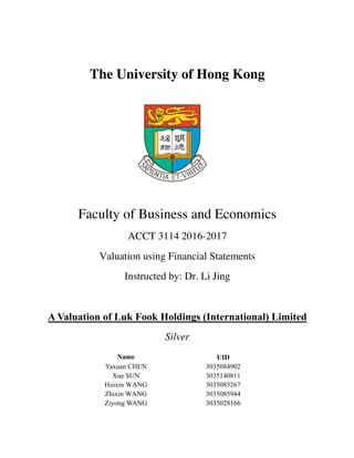 The University of Hong Kong
Faculty of Business and Economics
ACCT 3114 2016-2017
Valuation using Financial Statements
Instructed by: Dr. Li Jing
A Valuation of Luk Fook Holdings (International) Limited
Silver
	
	 Name UID 	
	 Yaxuan CHEN 3035084902 	
	 Xue SUN 3035140811 	
	 Huixin WANG 3035085267 	
	 Zhixin WANG 3035085944 	
	 Ziyong WANG 3035028166 	
 
