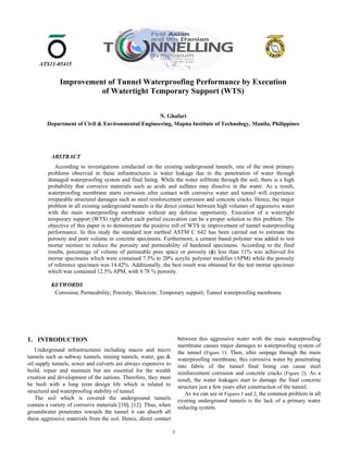 1
ATS11-05415
1. INTRODUCTION
Underground infrastructures including macro and micro
tunnels such as subway tunnels, mining tunnels, water, gas &
oil supply tunnels, sewer and culverts are always expensive to
build, repair and maintain but are essential for the wealth
creation and development of the nations. Therefore, they must
be built with a long term design life which is related to
structural and waterproofing stability of tunnel.
The soil which is covered the underground tunnels
contain a variety of corrosive materials [10], [12]. Thus, when
groundwater penetrates towards the tunnel it can absorb all
these aggressive materials from the soil. Hence, direct contact
between this aggressive water with the main waterproofing
membrane causes major damages to waterproofing system of
the tunnel (Figure 1). Then, after seepage through the main
waterproofing membrane, this corrosive water by penetrating
into fabric of the tunnel final lining can cause steel
reinforcement corrosion and concrete cracks (Figure 2). As a
result, the water leakages start to damage the final concrete
structure just a few years after construction of the tunnel.
As we can see in Figures 1 and 2, the common problem in all
existing underground tunnels is the lack of a primary water
reducing system.
ABSTRACT
According to investigations conducted on the existing underground tunnels, one of the most primary
problems observed in these infrastructures is water leakage due to the penetration of water through
damaged waterproofing system and final lining. While the water infiltrate through the soil, there is a high
probability that corrosive materials such as acids and sulfates may dissolve in the water. As a result,
waterproofing membrane starts corrosion after contact with corrosive water and tunnel will experience
irreparable structural damages such as steel reinforcement corrosion and concrete cracks. Hence, the major
problem in all existing underground tunnels is the direct contact between high volumes of aggressive water
with the main waterproofing membrane without any defense opportunity. Execution of a watertight
temporary support (WTS) right after each partial excavation can be a proper solution to this problem. The
objective of this paper is to demonstrate the positive roll of WTS in improvement of tunnel waterproofing
performance. In this study the standard test method ASTM C 642 has been carried out to estimate the
porosity and pore volume in concrete specimens. Furthermore, a cement based polymer was added to test
mortar mixture to reduce the porosity and permeability of hardened specimens. According to the final
results, percentage of volume of permeable pore space or porosity (ɸ) less than 11% was achieved for
mortar specimens which were contained 7.5% to 20% acrylic polymer modifier (APM) while the porosity
of reference specimen was 14.42%. Additionally, the best result was obtained for the test mortar specimen
which was contained 12.5% APM, with 9.78 % porosity.
KEYWORDS
Corrosion; Permeability; Porosity; Shotcrete; Temporary support; Tunnel waterproofing membrane.
Improvement of Tunnel Waterproofing Performance by Execution
of Watertight Temporary Support (WTS)
N. Ghafari
Department of Civil & Environmental Engineering, Mapúa Institute of Technology, Manila, Philippines
 