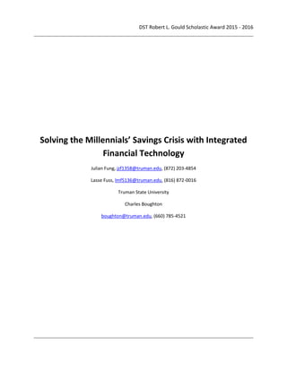 DST Robert L. Gould Scholastic Award 2015 - 2016
Solving the Millennials’ Savings Crisis with Integrated
Financial Technology
Julian Fung, jzf1358@truman.edu, (872) 203-4854
Lasse Fuss, lmf5136@truman.edu, (816) 872-0016
Truman State University
Charles Boughton
boughton@truman.edu, (660) 785-4521
 