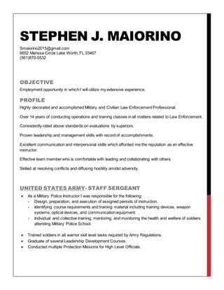 STEPHEN J. MAIORINO
Smaiorino2015@gmail.com
6652 Marissa Circle Lake Worth, FL 33467
(561)870-5532
OBJECTIVE
Employment opportunity in which I will utilize my extensive experience.
PROFILE
Highly decorated and accomplished Military and Civilian Law Enforcement Professional.
Over 14 years of conducting operations and training classes in all matters related to Law Enforcement.
Consistently rated above standards on evaluations by superiors.
Proven leadership and management skills with record of accomplishments.
Excellent communication and interpersonal skills which afforded me the reputation as an effective
instructor.
Effective team member who is comfortable with leading and collaborating with others.
Skilled at resolving conflicts and diffusing hostility amidst adversity.
UNITED STATES ARMY- STAFF SERGEANT
 As a Military Police Instructor I was responsible for the following:
- Design, preparation, and execution of assigned periods of instruction.
- Identifying course requirements and training material including training devices, weapon
systems, optical devices, and communication equipment.
- Individual and collective training, mentoring, and monitoring the health and welfare of soldiers
attending Military Police School.
 Trained soldiers in all warrior skill level tasks required by Army Regulations.
 Graduate of several Leadership Development Courses.
 Conducted multiple Protection Missions for High Level Officials.
 