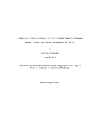 A GROUNDED THEORY APPROACH TO THE CONSTRUCTION OF A UNIFORM
AND SUSTAINABLE RESILIENCY DEVELOPMENT THEORY
by
Leslie Carol McQuilkin
Copyright 2014
A Dissertation Presented in Partial Fulfillment of the Requirements for the Degree of
Doctor of Management in Organizational Leadership
The University of Phoenix
 