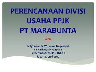 PERENCANAAN DIVISI
USAHA PPJK
PT MARABUNTA
oleh
Dr Ignatius A. Wirawan Nugrohadi
PT Puri Manik Alastain
Presentasi di YKEP – TNI AD
Jakarta, Juni 2015
 