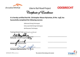 Liberia Rail Road Project
It is hereby certified that Mr. Christopher Mason Nyirantoe, ID No. 1048, has
Successfully completed the following courses:
Defensive Driving Techniques
Entry Level 4x4 Driving Techniques
4x4 Recovery Techniques
Training Period: From 08/08/2008 to 30/08/2008
________________________________________ _________________________
Instructor: Gideon Stapelberg
________________________________________ _________________________
Moderator: Gerard Smith
________________________________________ _________________________
Company Representative: P.M. Broto
Certificate of Excellence
ODEBRECHT
Certificate No. TMA 09/2008/00070 The content of the training on the reverse
 