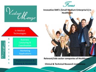 4 
SERVICES 
Marketing 
Applications 
Implementations & Training & Workshops 
Business Catalyzing & Coordination 
Services 
In Medical 
Technologies 
Focus 
Innovative SME’s (Small Medium Enterprise’s) in Healthcare 
Clinical & Technical Research Institutions 
Relevant/side sector companies of Healthcare 
4  