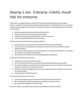 Keeping it real. Enterprise mobility should
help the enterprise.
I knowthat itis a blatantlyobviousstatement“Enterprise mobilityshouldhelp the enterprise”,
however,overkill cankill the implementation of mobilitysolutions. Workingwith Emrill,amajorplayer
inthe FacilitiesManagementindustryhere in the UAE,ithas beenveryrefreshingtobe able toprovide
a solutionthat:
 Helpsthe people onthe grounddotheirjobmore easily.
 Enhancesthe customers’experience,andperception.
 Enables more accountabilityandprovidesareal time audittrail.
 Is a lowcost solution thatoffersreal costsavings.
The solutionthatwe implementedisverybasicworkflow:
 It givesresource justenoughinformationtobe able to dotheirjobeffectively.
 The resourcesare able take photosonthe job,as evidence of workscompleted,ortohelp
identifyproblems.
 The resourceshandthe phone overto the customerfor theirsignoff andcomment. Thisallows
for customerstoprovide instantfeedback.
 The resources time sheetsare automaticallypopulatedviaintegration.
So whatare the benefitof this solution?
 It allowsformore realisticSLA monitoring.
 KPI’sare reflectedinreal-time,notlaterinthe weekwhentimesheetsare submitted.
 An electronicjobcard, andelectronictimesheetequatestoa massive reductioninthe amount
of paper,andprinterink,usedbythe business.
 Immediate customerfeedbackmeansanimprovementoncustomersatisfaction,asissuescan
be resolvedquicker.
 Followupworkisscheduledquicker.
The lessonslearntfromthissolutionare:
 Give people whattheyneedtoenable themtodotheirjobmore efficiently.
 Do not weighdownmobileworkingprocesseswithtoomuchinformation.
 Do not use technologyforthe sake of usingit.
Here in thisregion,we needtokeepitsimple,keepiteffective,andkeepitlow cost.
 