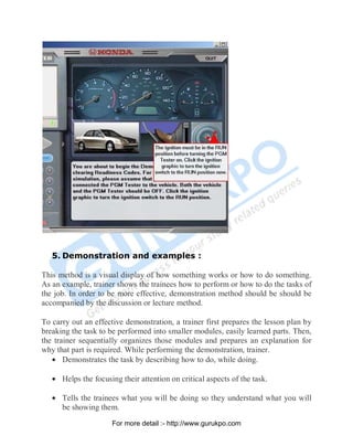 5. Demonstration and examples :
This method is a visual display of how something works or how to do something.
As an example, trainer shows the trainees how to perform or how to do the tasks of
the job. In order to be more effective, demonstration method should be should be
accompanied by the discussion or lecture method.
To carry out an effective demonstration, a trainer first prepares the lesson plan by
breaking the task to be performed into smaller modules, easily learned parts. Then,
the trainer sequentially organizes those modules and prepares an explanation for
why that part is required. While performing the demonstration, trainer.
• Demonstrates the task by describing how to do, while doing.
• Helps the focusing their attention on critical aspects of the task.
• Tells the trainees what you will be doing so they understand what you will
be showing them.
PDF Created with deskPDF PDF Writer - Trial :: http://www.docudesk.com
For more detail :- http://www.gurukpo.com
 