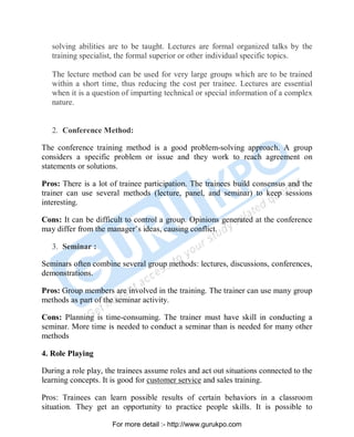 solving abilities are to be taught. Lectures are formal organized talks by the
training specialist, the formal superior or other individual specific topics.
The lecture method can be used for very large groups which are to be trained
within a short time, thus reducing the cost per trainee. Lectures are essential
when it is a question of imparting technical or special information of a complex
nature.
2. Conference Method:
The conference training method is a good problem-solving approach. A group
considers a specific problem or issue and they work to reach agreement on
statements or solutions.
Pros: There is a lot of trainee participation. The trainees build consensus and the
trainer can use several methods (lecture, panel, and seminar) to keep sessions
interesting.
Cons: It can be difficult to control a group. Opinions generated at the conference
may differ from the manager’s ideas, causing conflict.
3. Seminar :
Seminars often combine several group methods: lectures, discussions, conferences,
demonstrations.
Pros: Group members are involved in the training. The trainer can use many group
methods as part of the seminar activity.
Cons: Planning is time-consuming. The trainer must have skill in conducting a
seminar. More time is needed to conduct a seminar than is needed for many other
methods
4. Role Playing
During a role play, the trainees assume roles and act out situations connected to the
learning concepts. It is good for customer service and sales training.
Pros: Trainees can learn possible results of certain behaviors in a classroom
situation. They get an opportunity to practice people skills. It is possible to
PDF Created with deskPDF PDF Writer - Trial :: http://www.docudesk.com
For more detail :- http://www.gurukpo.com
 