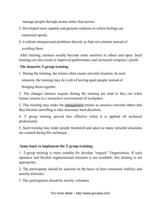 manage people through means rather than power.
5. Developed more capable and genuine relations in which feelings are
expressed openly.
6. Confront interpersonal problems directly to find out solution instead of
avoiding them.
After training, trainees usually become more sensitive to others and open. Such
training can also result in improved performance and increased company’s profit.
The demerits T-group training
1. During the training, the trainer often create stressful situation. In such
situation, the training may do a job of tearing apart people instead of
bringing them together.
2. The changes trainees acquire during the training are tend to face out when
trainee returns to c insensitive environment of workplace.
3. This training may make the management trainee as sensitive towards others that
they become unwilling to take necessary hard decisions.
4. T group training proved less effective when it is applied ob technical
professional.
5. Such training may make people frustrated and upset as many stressful situations
are created during this technique.
Some basic to implement the T group training:
1. T-group training is more suitable for develop “organic” Organisation. If such
openness and flexible organizational structure is not available, this training is not
appropriate.
2. The participants should be selected on the basis of their emotional stability and
anxiety tolerance
3. The participation should be strictly voluntary
PDF Created with deskPDF PDF Writer - Trial :: http://www.docudesk.com
For more detail :- http://www.gurukpo.com
 