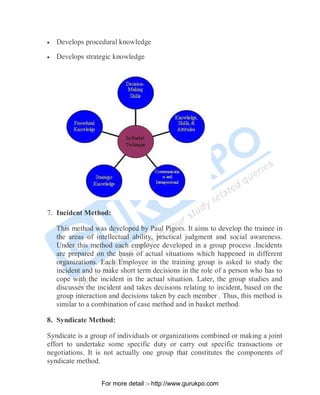 • Develops procedural knowledge
• Develops strategic knowledge
7. Incident Method:
This method was developed by Paul Pigors. It aims to develop the trainee in
the areas of intellectual ability, practical judgment and social awareness.
Under this method each employee developed in a group process .Incidents
are prepared on the basis of actual situations which happened in different
organizations. Each Employee in the training group is asked to study the
incident and to make short term decisions in the role of a person who has to
cope with the incident in the actual situation. Later, the group studies and
discusses the incident and takes decisions relating to incident, based on the
group interaction and decisions taken by each member . Thus, this method is
similar to a combination of case method and in basket method.
8. Syndicate Method:
Syndicate is a group of individuals or organizations combined or making a joint
effort to undertake some specific duty or carry out specific transactions or
negotiations. It is not actually one group that constitutes the components of
syndicate method.
PDF Created with deskPDF PDF Writer - Trial :: http://www.docudesk.com
For more detail :- http://www.gurukpo.com
 