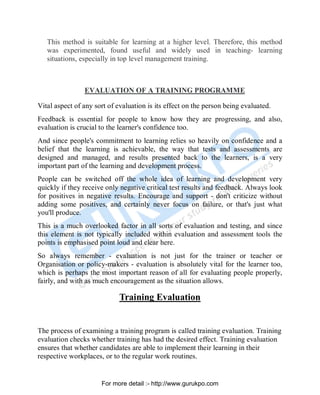 This method is suitable for learning at a higher level. Therefore, this method
was experimented, found useful and widely used in teaching- learning
situations, especially in top level management training.
EVALUATION OF A TRAINING PROGRAMME
Vital aspect of any sort of evaluation is its effect on the person being evaluated.
Feedback is essential for people to know how they are progressing, and also,
evaluation is crucial to the learner's confidence too.
And since people's commitment to learning relies so heavily on confidence and a
belief that the learning is achievable, the way that tests and assessments are
designed and managed, and results presented back to the learners, is a very
important part of the learning and development process.
People can be switched off the whole idea of learning and development very
quickly if they receive only negative critical test results and feedback. Always look
for positives in negative results. Encourage and support - don't criticize without
adding some positives, and certainly never focus on failure, or that's just what
you'll produce.
This is a much overlooked factor in all sorts of evaluation and testing, and since
this element is not typically included within evaluation and assessment tools the
points is emphasised point loud and clear here.
So always remember - evaluation is not just for the trainer or teacher or
Organisation or policy-makers - evaluation is absolutely vital for the learner too,
which is perhaps the most important reason of all for evaluating people properly,
fairly, and with as much encouragement as the situation allows.
Training Evaluation
The process of examining a training program is called training evaluation. Training
evaluation checks whether training has had the desired effect. Training evaluation
ensures that whether candidates are able to implement their learning in their
respective workplaces, or to the regular work routines.
PDF Created with deskPDF PDF Writer - Trial :: http://www.docudesk.com
For more detail :- http://www.gurukpo.com
 