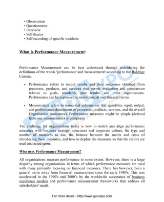 • Observation
• Questionnaire
• Interview
• Self diaries
• Self recording of specific incidents
What is Performance Measurement?
Performance Measurement can be best understood through considering the
definitions of the words 'performance' and 'measurement' according to the Baldrige
Criteria.
• Performance refers to output results and their outcomes obtained from
processes, products, and services that permit evaluation and comparison
relative to goals, standards, past results, and other organisations.
Performance can be expressed in non-financial and financial terms.
• Measurement refers to numerical information that quantifies input, output,
and performance dimensions of processes, products, services, and the overall
Organisation (outcomes). Performance measures might be simple (derived
from one measurement) or composite
The challenge for organisations today is how to match and align performance
measures with business strategy, structures and corporate culture, the type and
number of measures to use, the balance between the merits and costs of
introducing these measures, and how to deploy the measures so that the results are
used and acted upon.
Who uses Performance Measurement?
All organisations measure performance to some extent. However, there is a large
disparity among organisations in terms of which performance measures are used
with many primarily focusing on financial measures. There has however, been a
general move away from financial measurement since the early 1980's. This was
accelerated in the 1990's and 2000’s by the worldwide acceptance of business
excellence models and performance measurement frameworks that address all
stakeholders' needs.
PDF Created with deskPDF PDF Writer - Trial :: http://www.docudesk.com
For more detail :- http://www.gurukpo.com
 