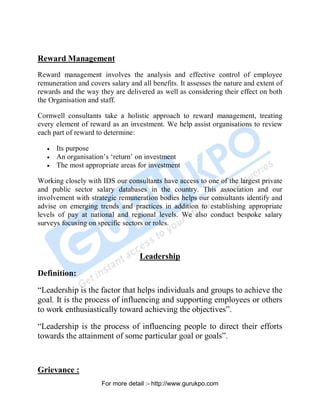 Reward Management
Reward management involves the analysis and effective control of employee
remuneration and covers salary and all benefits. It assesses the nature and extent of
rewards and the way they are delivered as well as considering their effect on both
the Organisation and staff.
Cornwell consultants take a holistic approach to reward management, treating
every element of reward as an investment. We help assist organisations to review
each part of reward to determine:
• Its purpose
• An organisation’s ‘return’ on investment
• The most appropriate areas for investment
Working closely with IDS our consultants have access to one of the largest private
and public sector salary databases in the country. This association and our
involvement with strategic remuneration bodies helps our consultants identify and
advise on emerging trends and practices in addition to establishing appropriate
levels of pay at national and regional levels. We also conduct bespoke salary
surveys focusing on specific sectors or roles.
Leadership
Definition:
“Leadership is the factor that helps individuals and groups to achieve the
goal. It is the process of influencing and supporting employees or others
to work enthusiastically toward achieving the objectives”.
“Leadership is the process of influencing people to direct their efforts
towards the attainment of some particular goal or goals”.
Grievance :
PDF Created with deskPDF PDF Writer - Trial :: http://www.docudesk.com
For more detail :- http://www.gurukpo.com
 