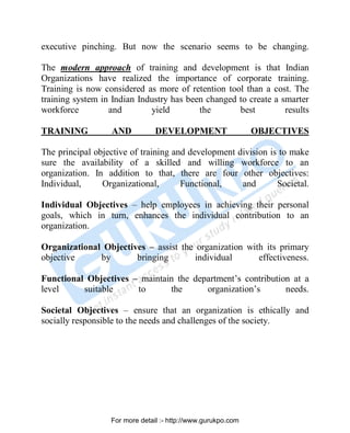executive pinching. But now the scenario seems to be changing.
The modern approach of training and development is that Indian
Organizations have realized the importance of corporate training.
Training is now considered as more of retention tool than a cost. The
training system in Indian Industry has been changed to create a smarter
workforce and yield the best results
TRAINING AND DEVELOPMENT OBJECTIVES
The principal objective of training and development division is to make
sure the availability of a skilled and willing workforce to an
organization. In addition to that, there are four other objectives:
Individual, Organizational, Functional, and Societal.
Individual Objectives – help employees in achieving their personal
goals, which in turn, enhances the individual contribution to an
organization.
Organizational Objectives – assist the organization with its primary
objective by bringing individual effectiveness.
Functional Objectives – maintain the department’s contribution at a
level suitable to the organization’s needs.
Societal Objectives – ensure that an organization is ethically and
socially responsible to the needs and challenges of the society.
PDF Created with deskPDF PDF Writer - Trial :: http://www.docudesk.com
For more detail :- http://www.gurukpo.com
 
