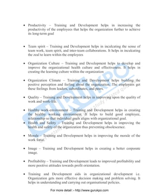 • Productivity – Training and Development helps in increasing the
productivity of the employees that helps the organization further to achieve
its long-term goal
• Team spirit – Training and Development helps in inculcating the sense of
team work, team spirit, and inter-team collaborations. It helps in inculcating
the zeal to learn within the employees
• Organization Culture – Training and Development helps to develop and
improve the organizational health culture and effectiveness. It helps in
creating the learning culture within the organization
• Organization Climate – Training and Development helps building the
positive perception and feeling about the organization. The employees get
these feelings from leaders, subordinates, and peers.
• Quality – Training and Development helps in improving upon the quality of
work and work-life.
• Healthy work-environment – Training and Development helps in creating
the healthy working environment. It helps to build good employee,
relationship so that individual goals aligns with organizational goal.
• Health and Safety – Training and Development helps in improving the
health and safety of the organization thus preventing obsolescence.
• Morale – Training and Development helps in improving the morale of the
work force.
• Image – Training and Development helps in creating a better corporate
image.
• Profitability – Training and Development leads to improved profitability and
more positive attitudes towards profit orientation.
• Training and Development aids in organizational development i.e.
Organization gets more effective decision making and problem solving. It
helps in understanding and carrying out organisational policies.
PDF Created with deskPDF PDF Writer - Trial :: http://www.docudesk.com
For more detail :- http://www.gurukpo.com
 
