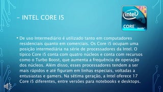 - INTEL CORE I5
• De uso Intermediário é utilizado tanto em computadores
residenciais quanto em comerciais. Os Core i5 ocupam uma
posição intermediária na série de processadores da Intel. O
típico Core i5 conta com quatro núcleos e conta com recursos
como o Turbo Boost, que aumenta a frequência de operação
dos núcleos. Além disso, esses processadores tendem a ser
mais rápidos e até figuram em linhas especiais, voltadas a
entusiastas e gamers. Na sétima geração, a Intel oferece 17
Core i5 diferentes, entre versões para notebooks e desktops.
 