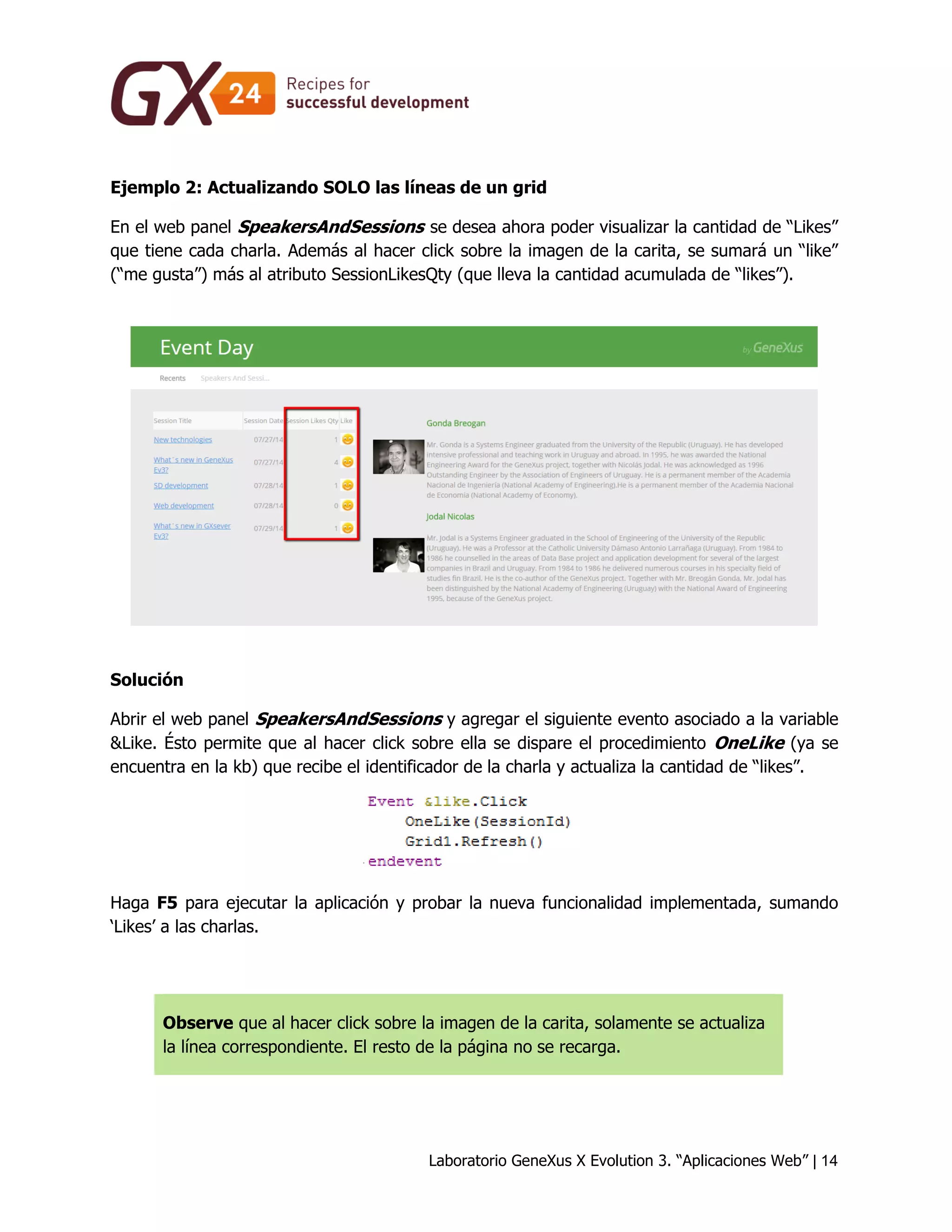 Laboratorio GeneXus X Evolution 3. “Aplicaciones Web” | 14 
Ejemplo 2: Actualizando SOLO las líneas de un grid 
En el web panel SpeakersAndSessions se desea ahora poder visualizar la cantidad de “Likes” que tiene cada charla. Además al hacer click sobre la imagen de la carita, se sumará un “like” (“me gusta”) más al atributo SessionLikesQty (que lleva la cantidad acumulada de “likes”). 
Solución 
Abrir el web panel SpeakersAndSessions y agregar el siguiente evento asociado a la variable &Like. Ésto permite que al hacer click sobre ella se dispare el procedimiento OneLike (ya se encuentra en la kb) que recibe el identificador de la charla y actualiza la cantidad de “likes”. 
Haga F5 para ejecutar la aplicación y probar la nueva funcionalidad implementada, sumando ‘Likes’ a las charlas. 
Observe que al hacer click sobre la imagen de la carita, solamente se actualiza la línea correspondiente. El resto de la página no se recarga.  