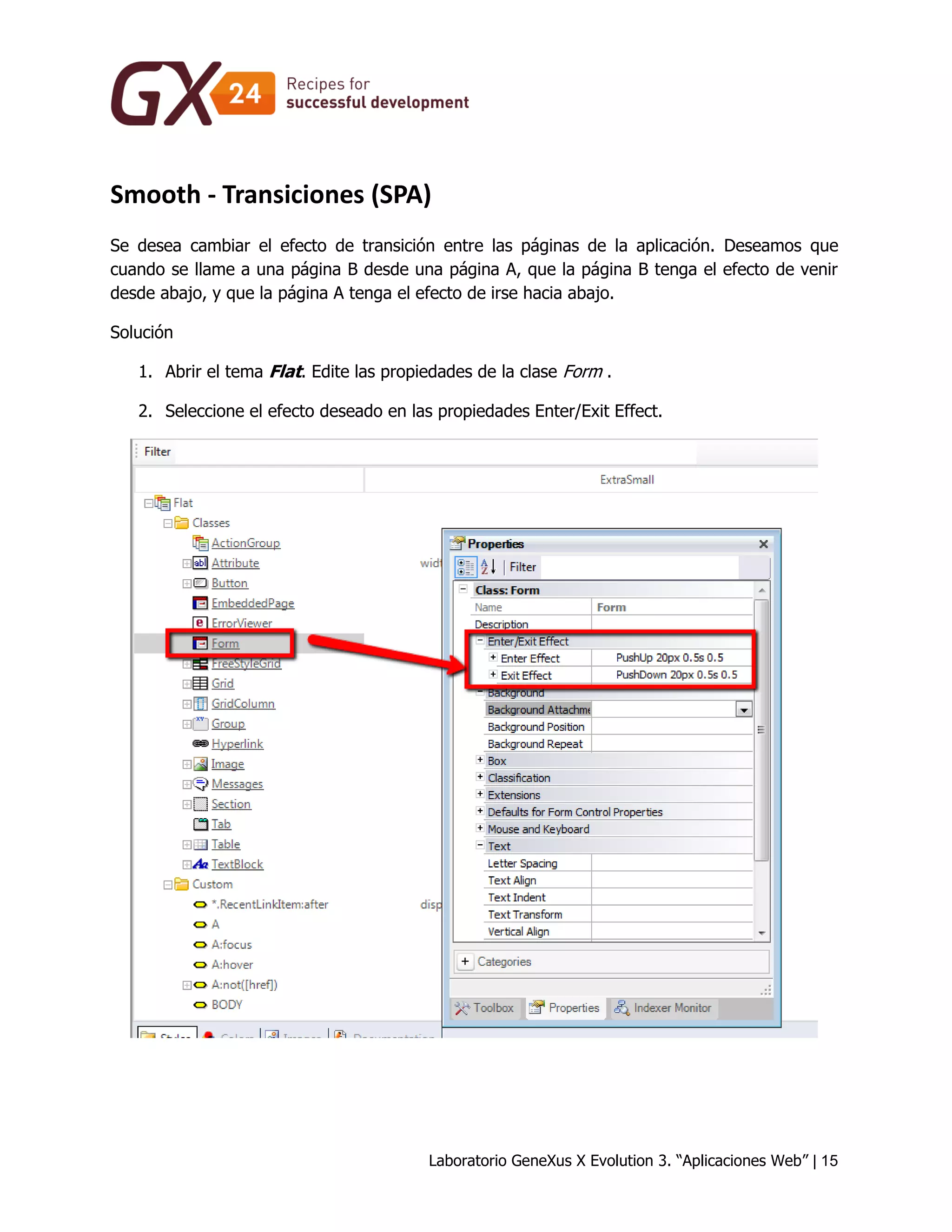 Laboratorio GeneXus X Evolution 3. “Aplicaciones Web” | 15 
Smooth - Transiciones (SPA) 
Se desea cambiar el efecto de transición entre las páginas de la aplicación. Deseamos que cuando se llame a una página B desde una página A, que la página B tenga el efecto de venir desde abajo, y que la página A tenga el efecto de irse hacia abajo. 
Solución 
1. Abrir el tema Flat. Edite las propiedades de la clase Form . 
2. Seleccione el efecto deseado en las propiedades Enter/Exit Effect. 
 
