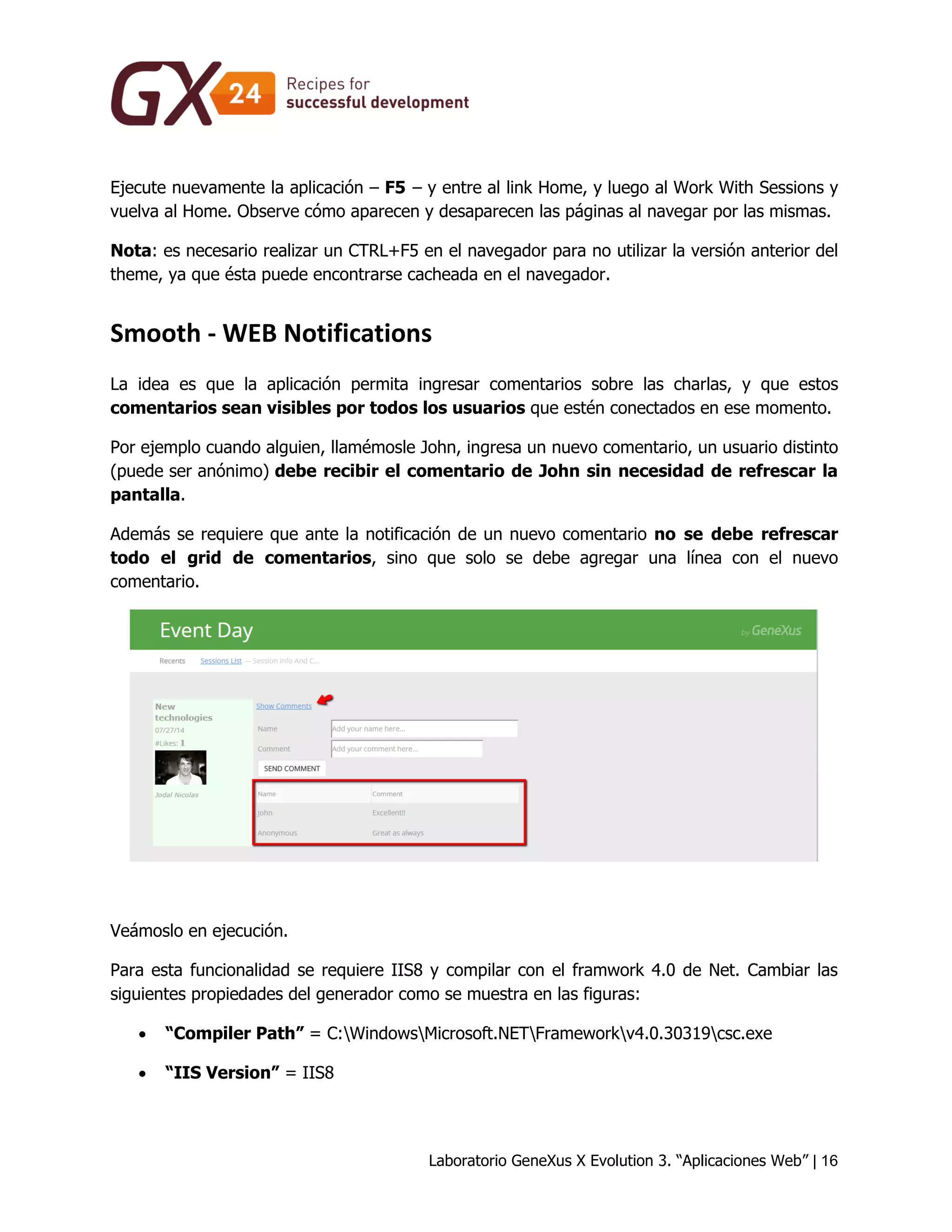Laboratorio GeneXus X Evolution 3. “Aplicaciones Web” | 16 
Ejecute nuevamente la aplicación – F5 – y entre al link Home, y luego al Work With Sessions y vuelva al Home. Observe cómo aparecen y desaparecen las páginas al navegar por las mismas. 
Nota: es necesario realizar un CTRL+F5 en el navegador para no utilizar la versión anterior del theme, ya que ésta puede encontrarse cacheada en el navegador. 
Smooth - WEB Notifications 
La idea es que la aplicación permita ingresar comentarios sobre las charlas, y que estos comentarios sean visibles por todos los usuarios que estén conectados en ese momento. 
Por ejemplo cuando alguien, llamémosle John, ingresa un nuevo comentario, un usuario distinto (puede ser anónimo) debe recibir el comentario de John sin necesidad de refrescar la pantalla. 
Además se requiere que ante la notificación de un nuevo comentario no se debe refrescar todo el grid de comentarios, sino que solo se debe agregar una línea con el nuevo comentario. 
Veámoslo en ejecución. 
Para esta funcionalidad se requiere IIS8 y compilar con el framwork 4.0 de Net. Cambiar las siguientes propiedades del generador como se muestra en las figuras: 
 “Compiler Path” = C:WindowsMicrosoft.NETFrameworkv4.0.30319csc.exe 
 “IIS Version” = IIS8  