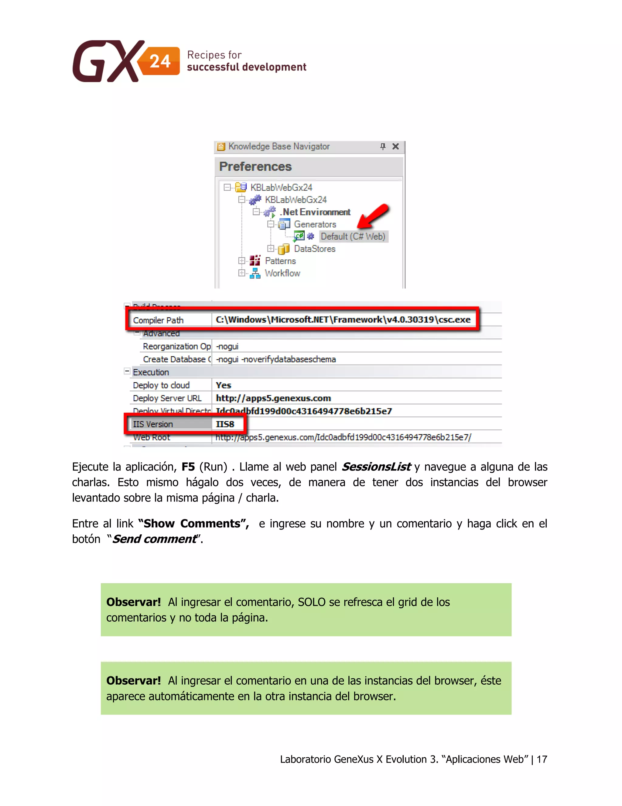 Laboratorio GeneXus X Evolution 3. “Aplicaciones Web” | 17 
Ejecute la aplicación, F5 (Run) . Llame al web panel SessionsList y navegue a alguna de las charlas. Esto mismo hágalo dos veces, de manera de tener dos instancias del browser levantado sobre la misma página / charla. 
Entre al link “Show Comments”, e ingrese su nombre y un comentario y haga click en el botón “Send comment”. 
Observar! Al ingresar el comentario, SOLO se refresca el grid de los comentarios y no toda la página. 
Observar! Al ingresar el comentario en una de las instancias del browser, éste aparece automáticamente en la otra instancia del browser.  