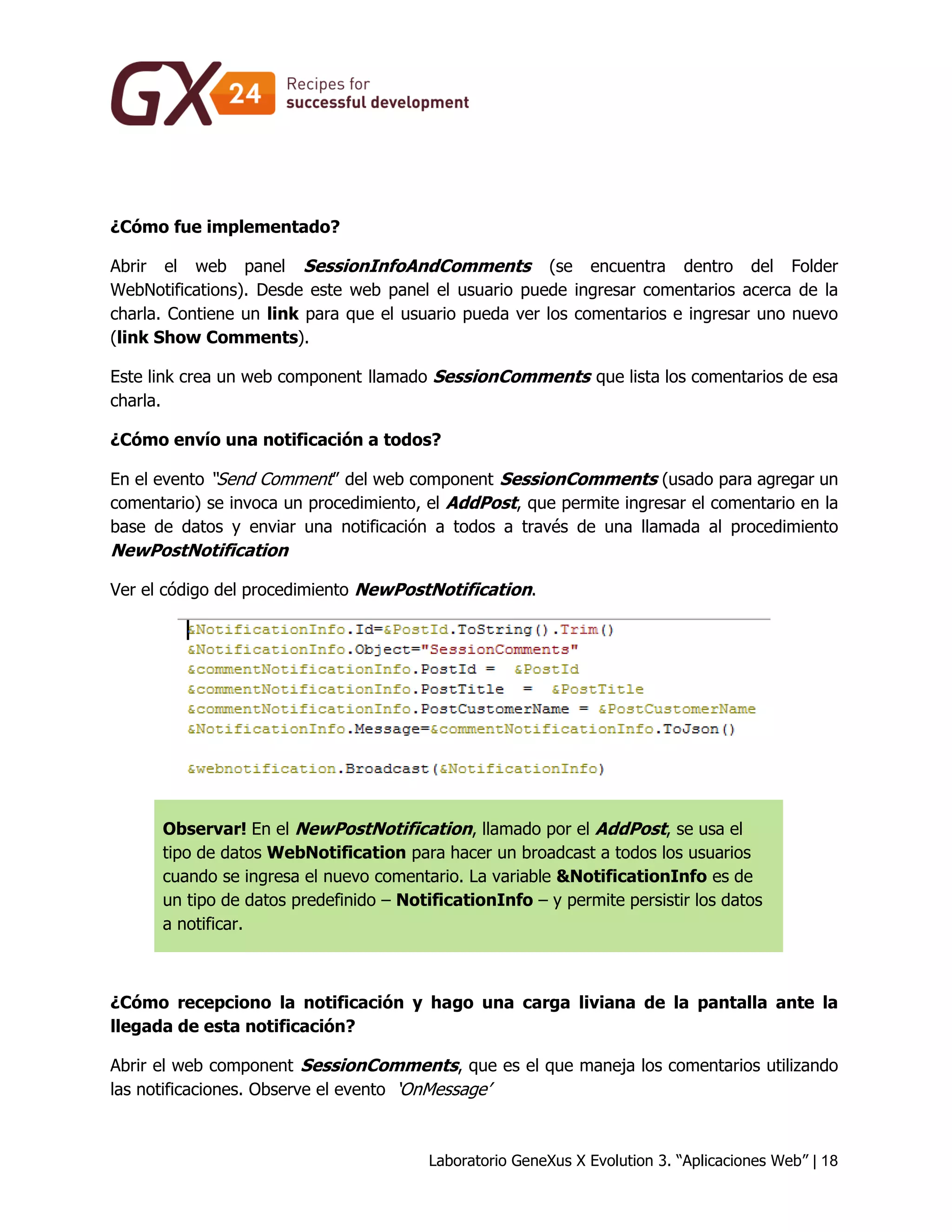 Laboratorio GeneXus X Evolution 3. “Aplicaciones Web” | 18 
¿Cómo fue implementado? 
Abrir el web panel SessionInfoAndComments (se encuentra dentro del Folder WebNotifications). Desde este web panel el usuario puede ingresar comentarios acerca de la charla. Contiene un link para que el usuario pueda ver los comentarios e ingresar uno nuevo (link Show Comments). 
Este link crea un web component llamado SessionComments que lista los comentarios de esa charla. 
¿Cómo envío una notificación a todos? 
En el evento “Send Comment” del web component SessionComments (usado para agregar un comentario) se invoca un procedimiento, el AddPost, que permite ingresar el comentario en la base de datos y enviar una notificación a todos a través de una llamada al procedimiento NewPostNotification 
Ver el código del procedimiento NewPostNotification. 
Observar! En el NewPostNotification, llamado por el AddPost, se usa el tipo de datos WebNotification para hacer un broadcast a todos los usuarios cuando se ingresa el nuevo comentario. La variable &NotificationInfo es de un tipo de datos predefinido – NotificationInfo – y permite persistir los datos a notificar. 
¿Cómo recepciono la notificación y hago una carga liviana de la pantalla ante la llegada de esta notificación? 
Abrir el web component SessionComments, que es el que maneja los comentarios utilizando las notificaciones. Observe el evento ‘OnMessage’  