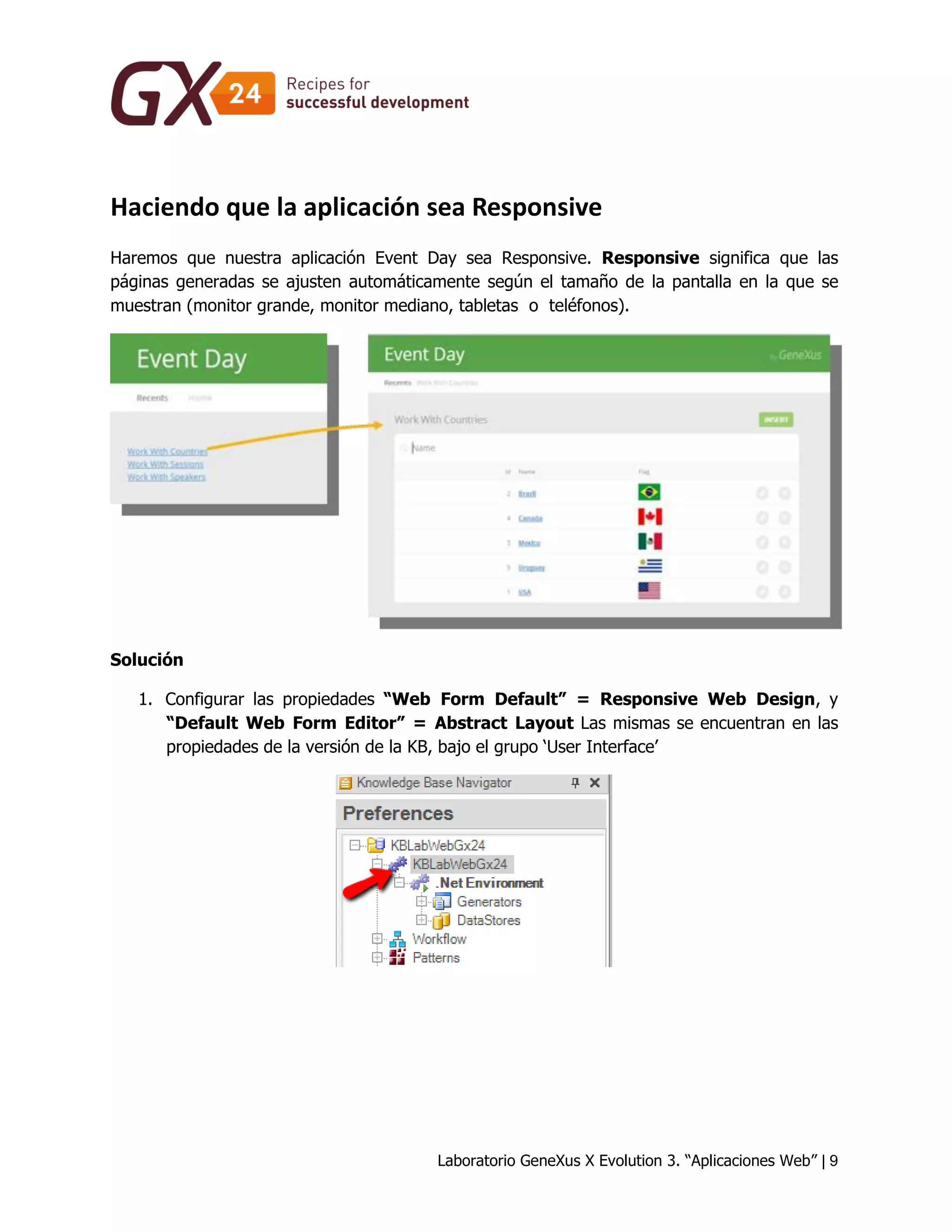 Laboratorio GeneXus X Evolution 3. “Aplicaciones Web” | 9 
Haciendo que la aplicación sea Responsive 
Haremos que nuestra aplicación Event Day sea Responsive. Responsive significa que las páginas generadas se ajusten automáticamente según el tamaño de la pantalla en la que se muestran (monitor grande, monitor mediano, tabletas o teléfonos). 
Solución 
1. Configurar las propiedades “Web Form Default” = Responsive Web Design, y “Default Web Form Editor” = Abstract Layout Las mismas se encuentran en las propiedades de la versión de la KB, bajo el grupo ‘User Interface’ 
 