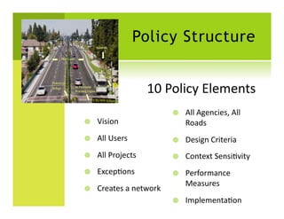 Policy Structure


                           10	
  Policy	
  Elements
                                                  	
  
                                       All	
  Agencies,	
  All	
  
    Vision	
                           Roads	
  
    All	
  Users	
                    Design	
  Criteria	
  
    All	
  Projects	
                 Context	
  SensiSvity	
  
    ExcepSons	
                       Performance	
  
                                        Measures	
  
    Creates	
  a	
  network	
  
                                       ImplementaSon	
  	
  
 