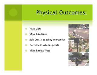 Physical Outcomes:

    Road	
  Diets	
  

    More	
  bike	
  lanes	
  

    Safe	
  Crossings	
  at	
  key	
  intersecSon	
  

    Decrease	
  in	
  vehicle	
  speeds	
  

    More	
  Streets	
  Trees	
  
 