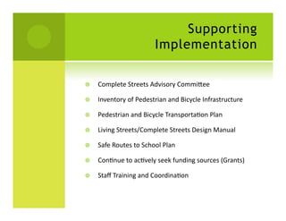 Supporting
                                   Implementation

    Complete	
  Streets	
  Advisory	
  Commiaee	
  

    Inventory	
  of	
  Pedestrian	
  and	
  Bicycle	
  Infrastructure	
  

    Pedestrian	
  and	
  Bicycle	
  TransportaSon	
  Plan	
  

    Living	
  Streets/Complete	
  Streets	
  Design	
  Manual	
  

    Safe	
  Routes	
  to	
  School	
  Plan	
  

    ConSnue	
  to	
  acSvely	
  seek	
  funding	
  sources	
  (Grants)	
  

    Staﬀ	
  Training	
  and	
  CoordinaSon	
  
 