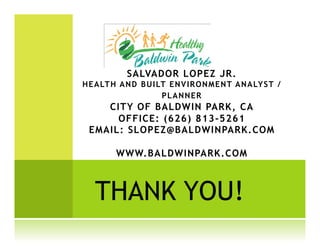 SALVADOR LOPEZ JR.
HEA LTH A N D B UI LT EN VI RO N M EN T A N A LY S T /
                    PLAN N ER
    CITY OF BALDWIN PARK, CA
      OFFICE: (626) 813-5261
 EMAIL: SLOPEZ@BALDWINPARK.COM

         WWW.BALDWINPARK.COM



   THANK YOU!
 