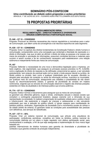 SEMINÁRIO PÓS-CONFECOM
    Uma contribuição ao debate sobre propostas e ações prioritárias
     BRASÍLIA, 1° DE JULHO DE 2010 – PLENÁRIO ADÃO PRETTO (CÂMARA DOS DEPUTADOS)


                     78 PROPOSTAS PRIORITÁRIAS

                           REGULAMENTAÇÃO GERAL
                REGULAMENTAÇÃO – DIREITOS HUMANOS E DIVERSIDADE
                   ÓRGÃOS COMPETENTES E PARTICIPAÇÃO SOCIAL

PL 640 – GT 10 – CONSENSO
Proposta: Promover as reformas necessárias dos marcos regulatórios e normativas para o setor
de Comunicação, que dêem conta da convergência e da natureza específica de cada segmento.

PL 630 – GT 10 – CONSENSO
Proposta: Incluir no capítulo dos direitos fundamentais da Constituição Federal o direito humano à
comunicação, compreendido como uma concepção que contemple a liberdade de expressão e o
direito à informação, mas que vá além ao afirmar o direito de todas as pessoas a ter acesso aos
meios de produção e veiculação de informações, possuírem condições técnicas e materiais para
ouvirem e serem ouvidas e de ter conhecimento necessário para estabelecerem uma relação
autônoma e independente frente aos meios de comunicação.

PL 457
Proposta: Defender a necessidade de uma nova e democrática legislação para a imprensa, um
texto orgânico, não segmentado, que assegure os principais avanços previstos no PL 3.232/92,
como a agilização do direito de resposta ou de retificação, proporcional ao agravo, a ser veiculada
gratuitamente, sem prejuízo de eventual ação civil ou penal, a toda pessoa natural ou jurídica, de
direito público ou privado, bem como a qualquer coletividade que for acusada, ofendida ou
atingida pela veiculação de conteúdo ou ainda de informação errônea, inverídica ou incompleta,
por qualquer meio de comunicação, assegurando aos cidadãos a possibilidade de não serem
injusta ou discriminatoriamente citados; a garantia de pluralidade de versões em matéria
controversa, exigindo que os veículos de comunicação observem o registro das diversas posições
existentes em fatos da atualidade e de interesse público que envolva polêmica.

PL 774 – GT 15 – CONSENSO
Proposta: Instituir normas e mecanismos para assegurar que os meios de comunicação:
a) garantam aos diferentes gêneros, raças e etnias, orientações sexuais e classes sociais que
compõem o contingente populacional brasileiro, espaço coerente com a dimensão de sua
representação na sociedade; b) realizem programação de qualidade voltada para o público infantil
e infanto-juvenil, não explorando a imagem de crianças e adolescentes e não veiculando
publicidade que vise à sedução do público infantil; c) abram espaços para manifestação de
partidos políticos, sindicatos, organizações da Sociedade Civil e movimentos sociais do campo e
da cidade (direito de antena); d) garantam todas as condições para acessibilidade das pessoas
com deficiência, aos serviços de radiodifusão.

PL 437 – GT 11 – 80%
Proposta: Criar um sistema nacional de comunicação, que articule uma arquitetura de
participação: conferências periódicas, conselhos em todos os âmbitos, política nacional de
comunicação (definida em um plano e órgão regulador com efetiva participação social, para
monitoramento e avaliação, a fim de que seja assegurada a implementação do novo marco legal
baseado em
padrões internacionais de direitos humanos para garantia da diversidade e pluralidade de
conteúdo e que garanta conteúdo de produção independente).
                                                                                                 1
 