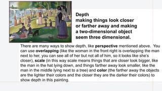 There are many ways to show depth, like perspective mentioned above. You
can use overlapping (like the woman in the front right is overlapping the man
next to her, you can see all of her but not all of him, so it looks like she’s
closer), scale (in this way scale means things that are closer look bigger, like
the man in the hat lying down, and things farther away look smaller, like the
man in the middle lying next to a tree) and color (the farther away the objects
are the lighter their colors and the closer they are the darker their colors) to
show depth in this painting.
Depth​
making things look closer
or farther away and making
a two-dimensional object
seem three dimensional.
 