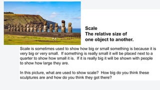 Scale is sometimes used to show how big or small something is because it is
very big or very small. If something is really small it will be placed next to a
quarter to show how small it is. If it is really big it will be shown with people
to show how large they are.
In this picture, what are used to show scale? How big do you think these
sculptures are and how do you think they got there?
Scale​
The relative size of
one object to another.
 