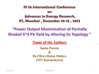 IV th International Conference
on
Advances in Energy Research,
IIT, Mumbai , December 10-12 , 2013

“Power Output Maximization of Partially
Shaded 4*4 PV field by Altering its Topology ”
Name of the Authors

,

Smita Pareek
&
Dr.(Mrs.) Ratna Dahiya
(NIT Kurukshetra)

12/10/2013

ICAER-2013

1

 