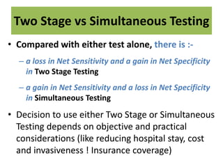 Two Stage vs Simultaneous Testing
• Compared with either test alone, there is :-
– a loss in Net Sensitivity and a gain in Net Specificity
in Two Stage Testing
– a gain in Net Sensitivity and a loss in Net Specificity
in Simultaneous Testing
• Decision to use either Two Stage or Simultaneous
Testing depends on objective and practical
considerations (like reducing hospital stay, cost
and invasiveness ! Insurance coverage)
 