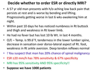 Decide whether to order ESR or directly MRI?
• A 57 yr old man presents with h/o aching low back pain that
persists at rest and is worse by bending and lifting.
Progressively getting worse in last 6 wks-awakening him at
night.
• Within past 10 days he has noticed numbness in Rt buttock
and thigh and weakness in Rt lower limb.
• He had no fever but has lost 10 lb Wt. in last 4 months.
• O/E – Temp. is 99.6F, tenderness in the lower lumber spine,
decrease in sensation over dorso-lateral aspect of Rt. foot,
weakness in Rt ankle aversion. Deep tendon reflexes normal
• ! You suspect that man has 20% chance of spinal malignancy
• ESR ≥20 mm/h has 78% sensitivity & 67% specificity
• MRI has 95% sensitivity AND 95% specificity!!
• Suppose we have 1000 patients
 